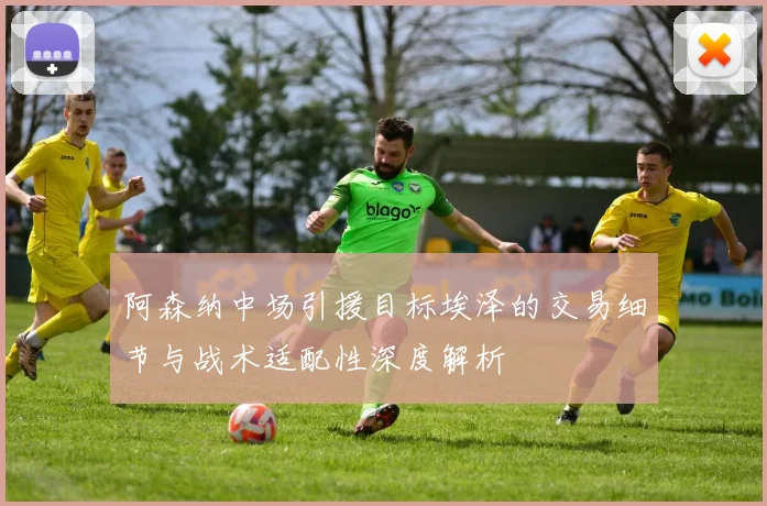 阿森纳中场引援目标埃泽的交易细节与战术适配性深度解析