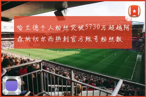 哈兰德个人粉丝突破5730万超越阿森纳切尔西热刺官方账号粉丝数