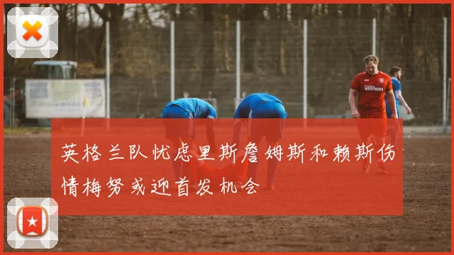 英格兰队忧虑里斯詹姆斯和赖斯伤情梅努或迎首发机会