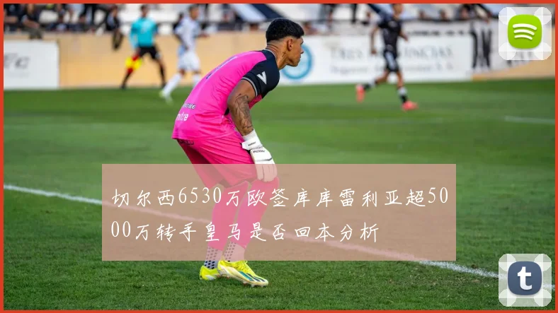 切尔西6530万欧签库库雷利亚超5000万转手皇马是否回本分析
