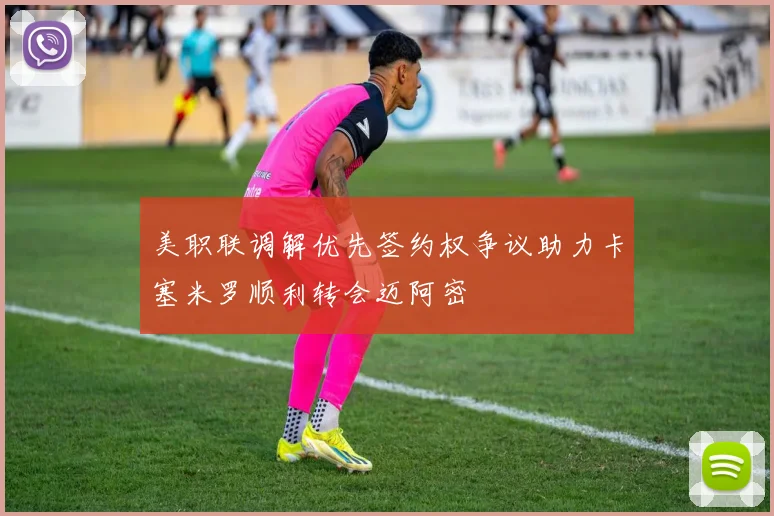 美职联调解优先签约权争议助力卡塞米罗顺利转会迈阿密