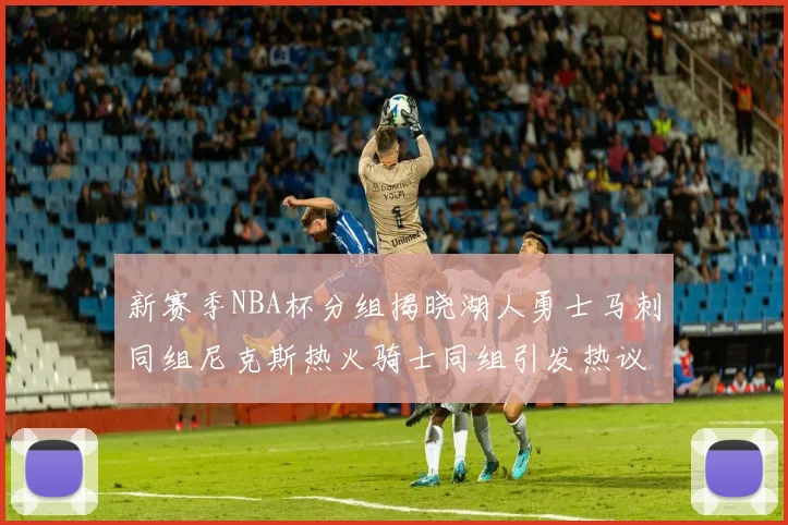 新赛季NBA杯分组揭晓湖人勇士马刺同组尼克斯热火骑士同组引发热议