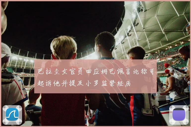 巴拉圭女官员回应姆巴佩言论称可起诉他并提及小罗监禁经历