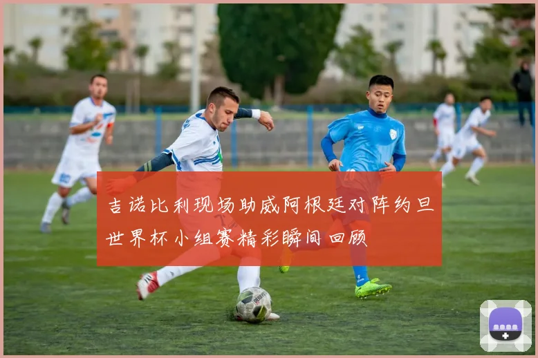吉诺比利现场助威阿根廷对阵约旦世界杯小组赛精彩瞬间回顾
