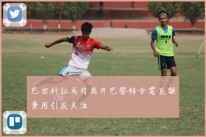 巴尔科拉或将离开巴黎转会需巨额费用引发关注